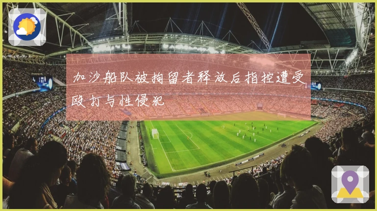 加沙船队被拘留者释放后指控遭受殴打与性侵犯