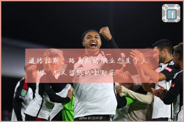 道格拉斯·路易斯的职业态度令人担忧，尤文留队机会渺茫