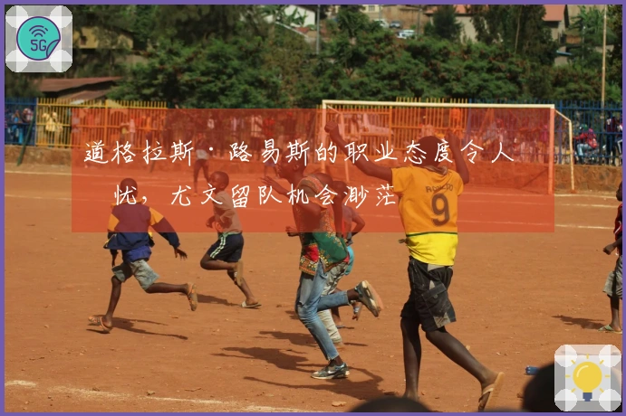 道格拉斯·路易斯的职业态度令人担忧，尤文留队机会渺茫